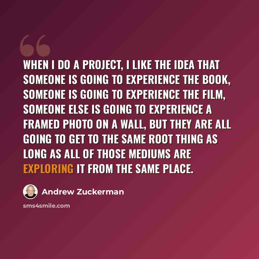 “When I do a project, I like the idea that someone is going to experience the book, someone is going to experience the film, someone else is going to experience a framed photo on a wall, but they are all going to get to the same root thing as long as all of those mediums are exploring it from the…” quote by Andrew Zuckerman