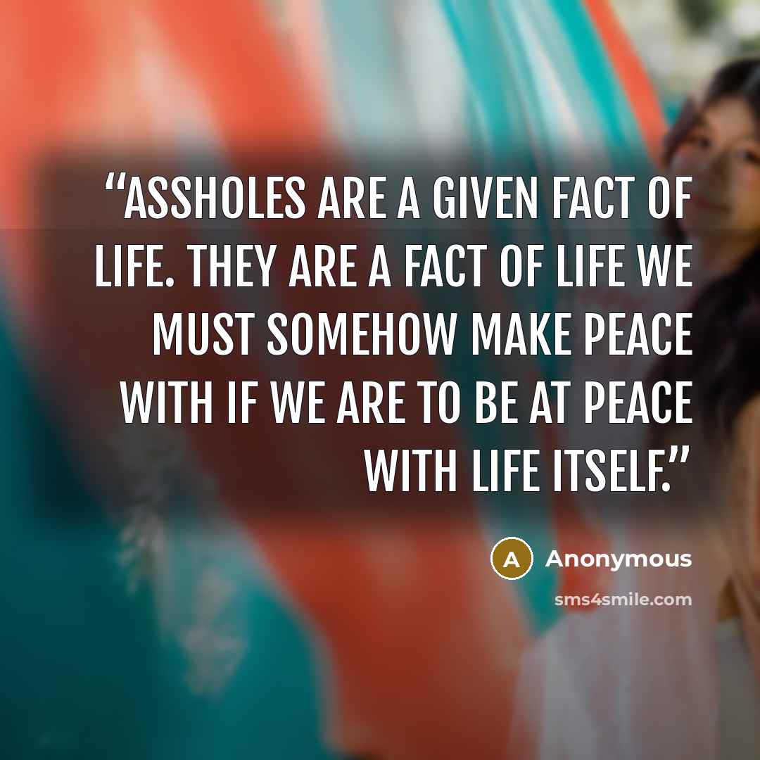 “Assholes are a given fact of life. They are a fact of life we must somehow make peace with if we are to be at peace with life itself.” quote by Anonymous