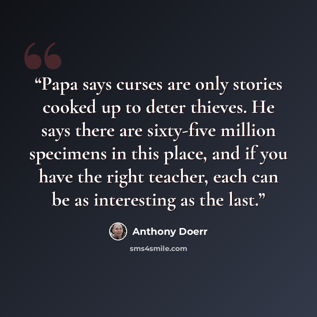 “Papa says curses are only stories cooked up to deter thieves. He says there are sixty-five million specimens in this place, and if you have the right teacher, each can be as interesting as the last.” quote by Anthony Doerr