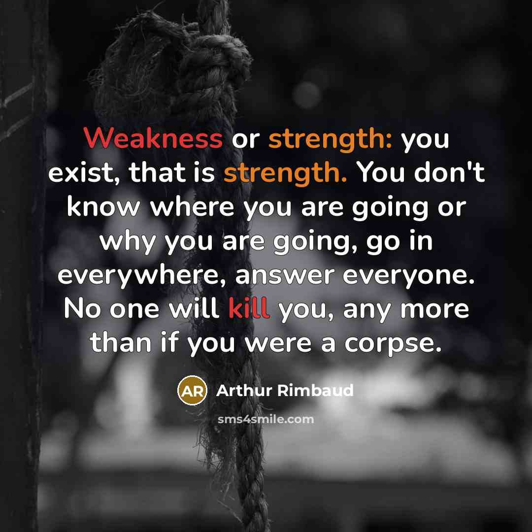 “Weakness or strength: you exist, that is strength. You don't know where you are going or why you are going, go in everywhere, answer everyone. No one will kill you, any more than if you were a corpse.” quote by Arthur Rimbaud