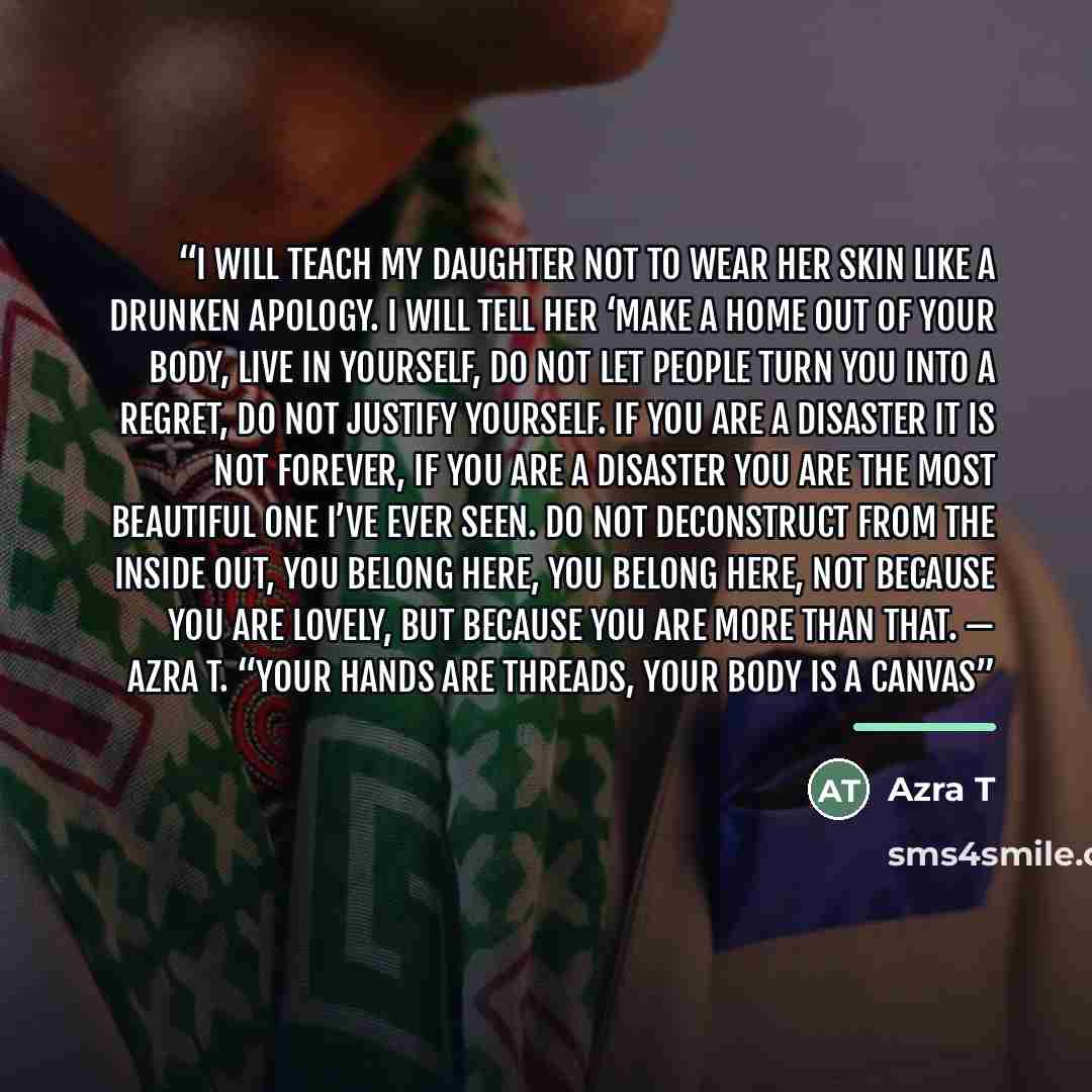 “I will teach my daughter not to wear her skin like a drunken apology. I will tell her ‘make a home out of your body, live in yourself, do not let people turn you into a regret, do not justify yourself. If you are a disaster it is not forever, if you are a disaster you are the most beautiful one…” quote by Azra T
