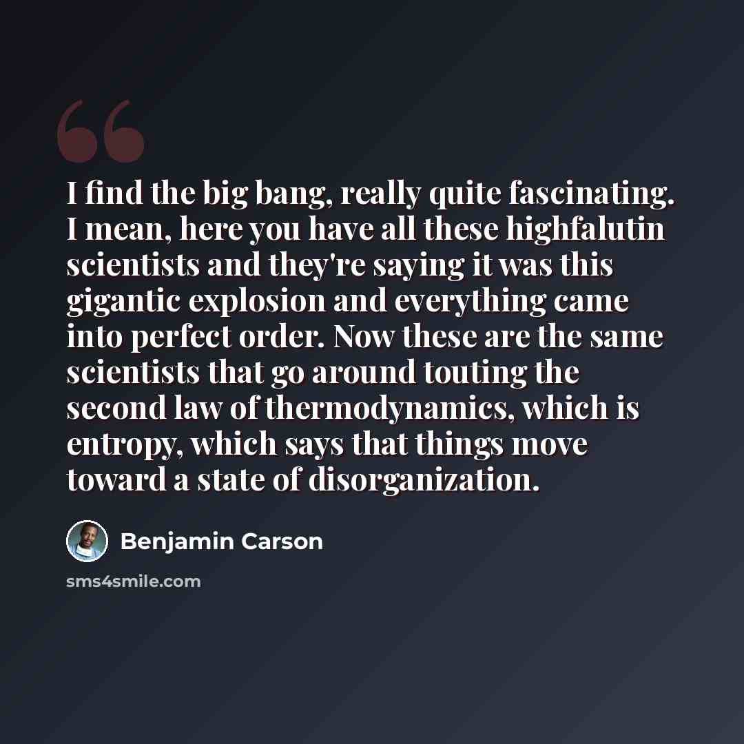 “I find the big bang, really quite fascinating. I mean, here you have all these highfalutin scientists and they're saying it was this gigantic explosion and everything came into perfect order. Now these are the same scientists that go around touting the second law of thermodynamics, which is…” quote by Benjamin Carson