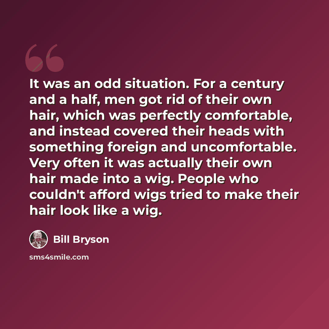 “It was an odd situation. For a century and a half, men got rid of their own hair, which was perfectly comfortable, and instead covered their heads with something foreign and uncomfortable. Very often it was actually their own hair made into a wig. People who couldn't afford wigs tried to make…” quote by Bill Bryson