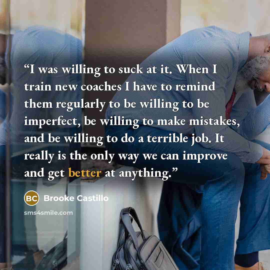 “I was willing to suck at it. When I train new coaches I have to remind them regularly to be willing to be imperfect, be willing to make mistakes, and be willing to do a terrible job. It really is the only way we can improve and get better at anything.” quote by Brooke Castillo