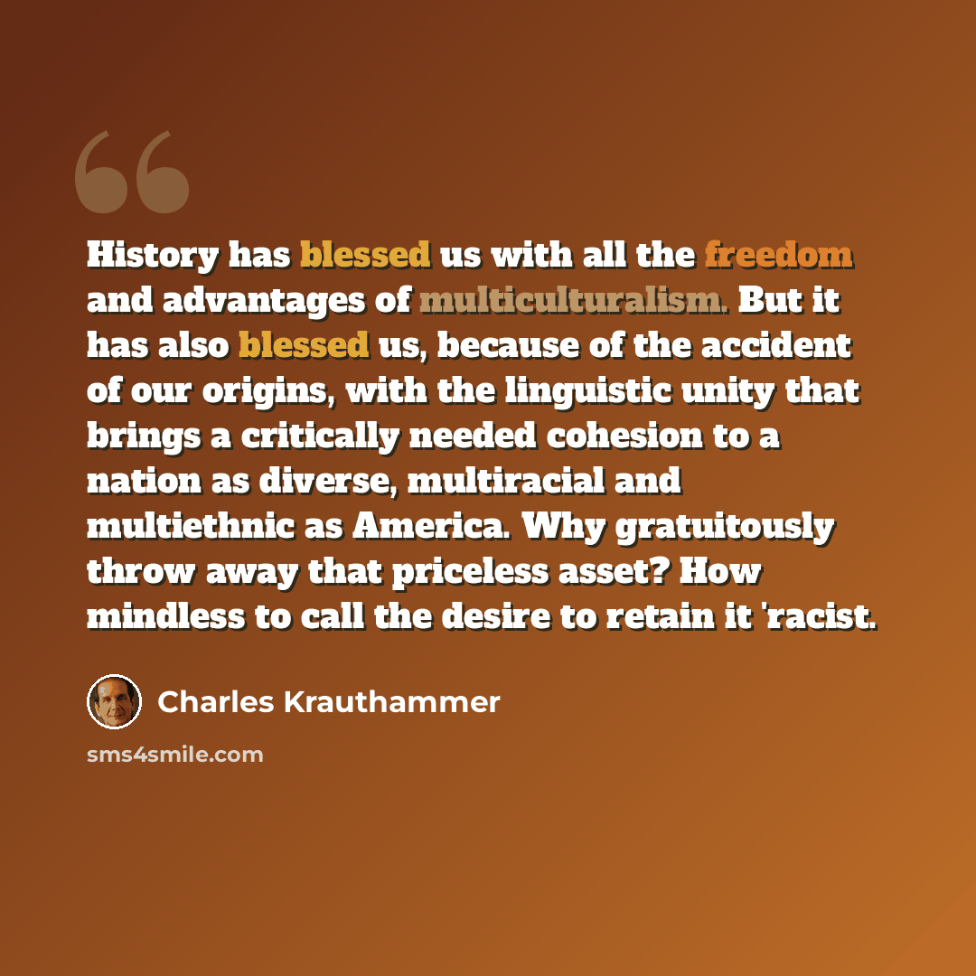 “History has blessed us with all the freedom and advantages of multiculturalism. But it has also blessed us, because of the accident of our origins, with the linguistic unity that brings a critically needed cohesion to a nation as diverse, multiracial and multiethnic as America. Why gratuitously…” quote by Charles Krauthammer