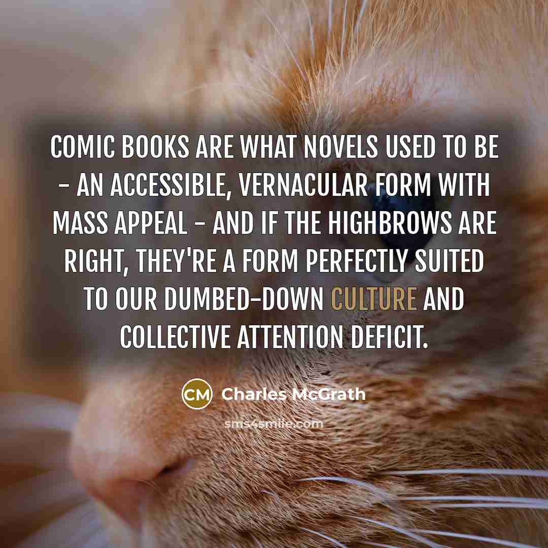 “Comic books are what novels used to be - an accessible, vernacular form with mass appeal - and if the highbrows are right, they're a form perfectly suited to our dumbed-down culture and collective attention deficit.” quote by Charles McGrath