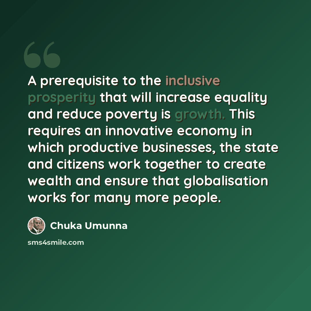 “A prerequisite to the inclusive prosperity that will increase equality and reduce poverty is growth. This requires an innovative economy in which productive businesses, the state and citizens work together to create wealth and ensure that globalisation works for many more people.” quote by Chuka Umunna