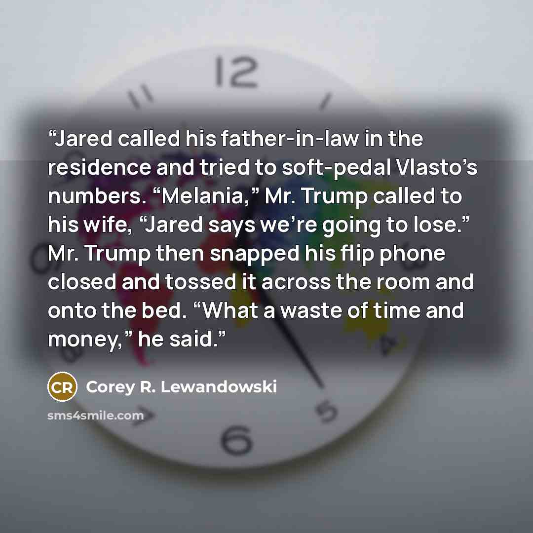 “Jared called his father-in-law in the residence and tried to soft-pedal Vlasto’s numbers. “Melania,” Mr. Trump called to his wife, “Jared says we’re going to lose.” Mr. Trump then snapped his flip phone closed and tossed it across the room and onto the bed. “What a waste of time and money,” he said.” quote by Corey R. Lewandowski