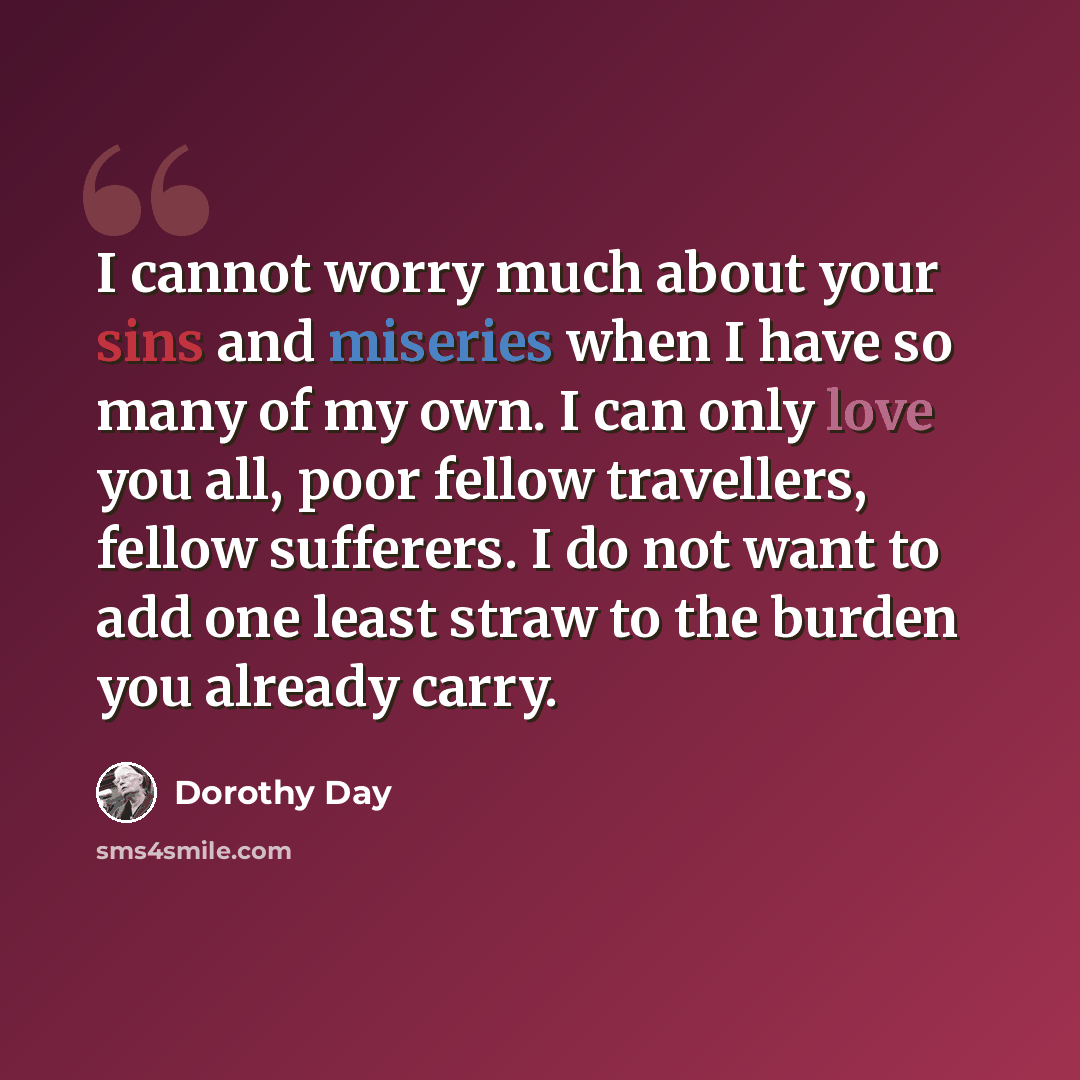 “I cannot worry much about your sins and miseries when I have so many of my own. I can only love you all, poor fellow travellers, fellow sufferers. I do not want to add one least straw to the burden you already carry.” quote by Dorothy Day