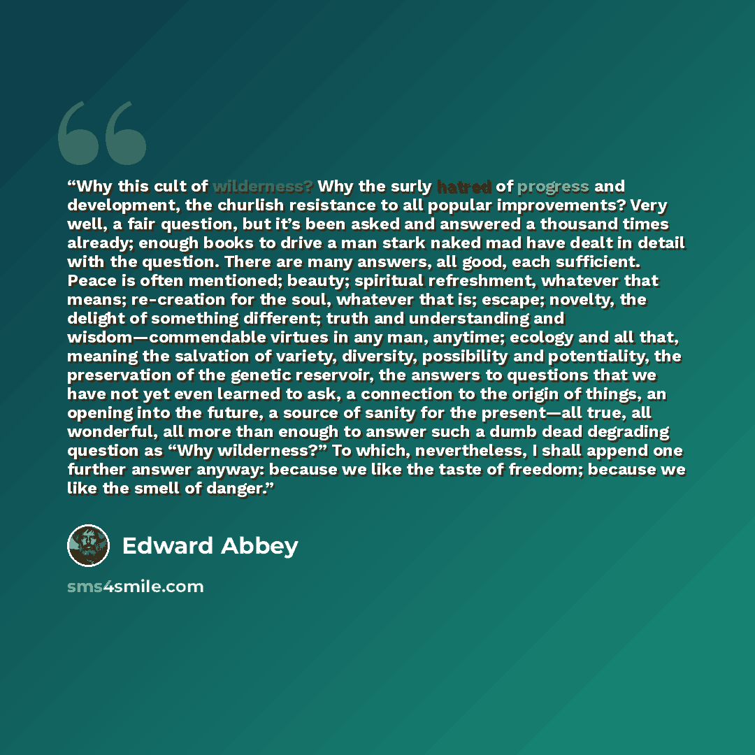 “Why this cult of wilderness? Why the surly hatred of progress and development, the churlish resistance to all popular improvements? Very well, a fair question, but it’s been asked and answered a thousand times already; enough books to drive a man stark naked mad have dealt in detail with the…” quote by Edward Abbey
