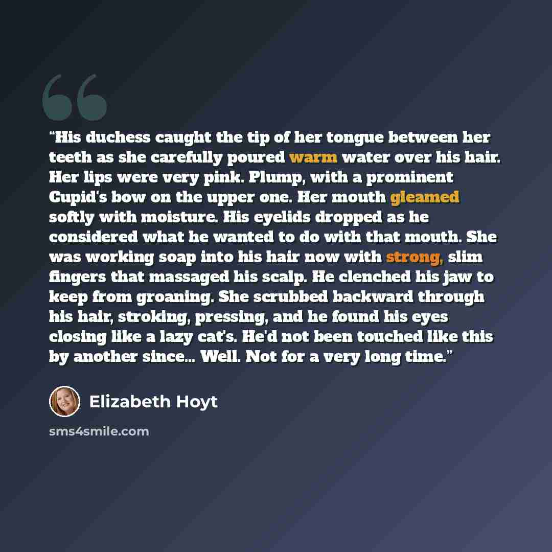 “His duchess caught the tip of her tongue between her teeth as she carefully poured warm water over his hair. Her lips were very pink. Plump, with a prominent Cupid's bow on the upper one. Her mouth gleamed softly with moisture. His eyelids dropped as he considered what he wanted to do with that…” quote by Elizabeth Hoyt