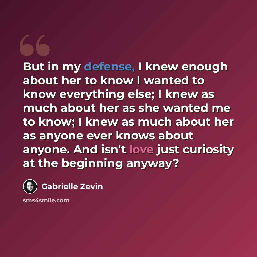 “But in my defense, I knew enough about her to know I wanted to know everything else; I knew as much about her as she wanted me to know; I knew as much about her as anyone ever knows about anyone. And isn't love just curiosity at the beginning anyway?” quote by Gabrielle Zevin