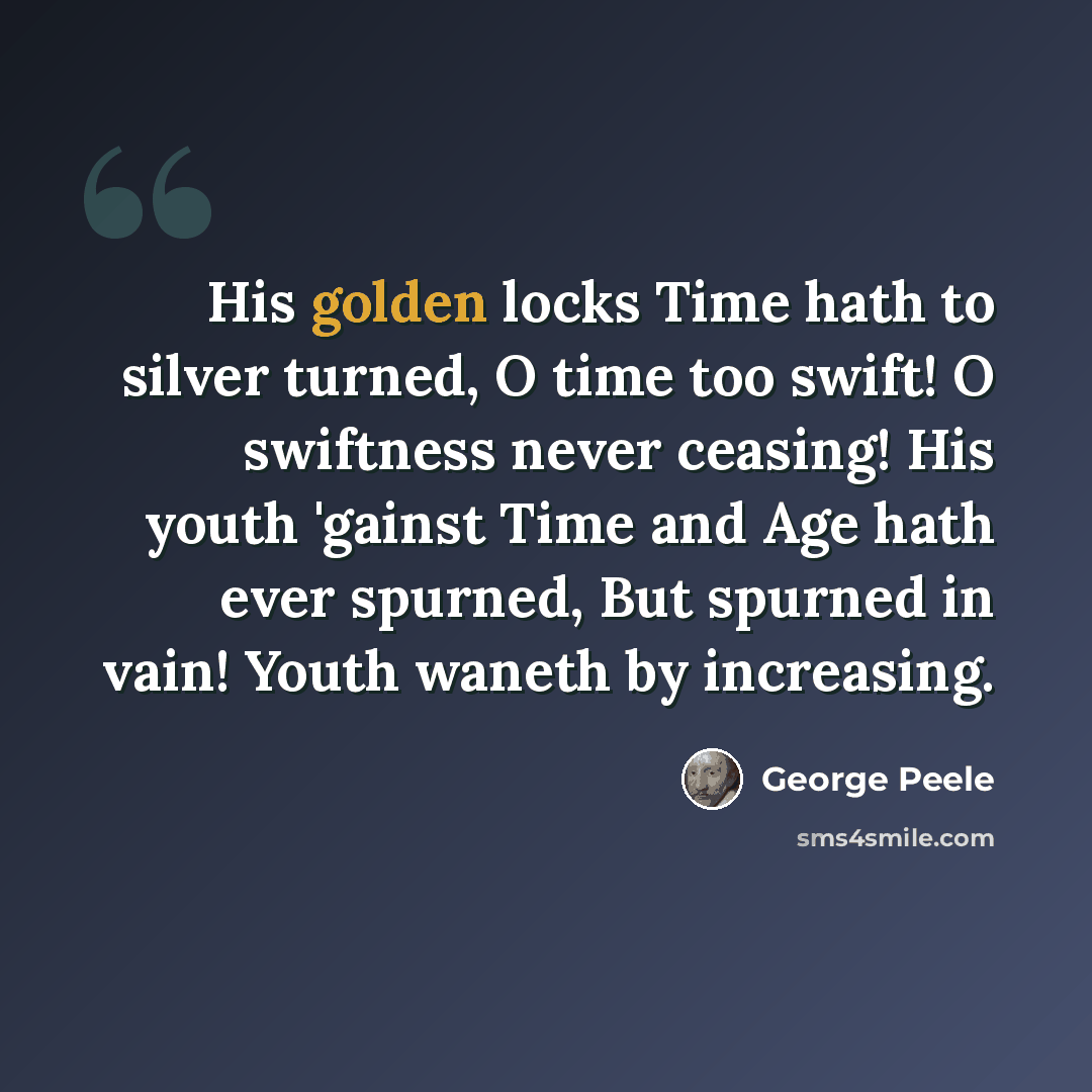 “His golden locks Time hath to silver turned, O time too swift! O swiftness never ceasing! His youth 'gainst Time and Age hath ever spurned, But spurned in vain! Youth waneth by increasing.” quote by George Peele