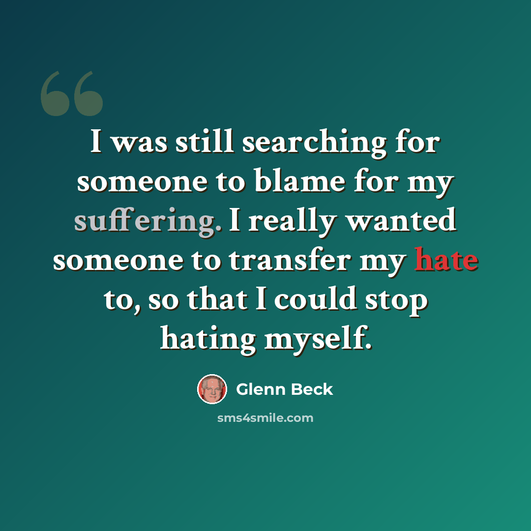 “I was still searching for someone to blame for my suffering. I really wanted someone to transfer my hate to, so that I could stop hating myself.” quote by Glenn Beck
