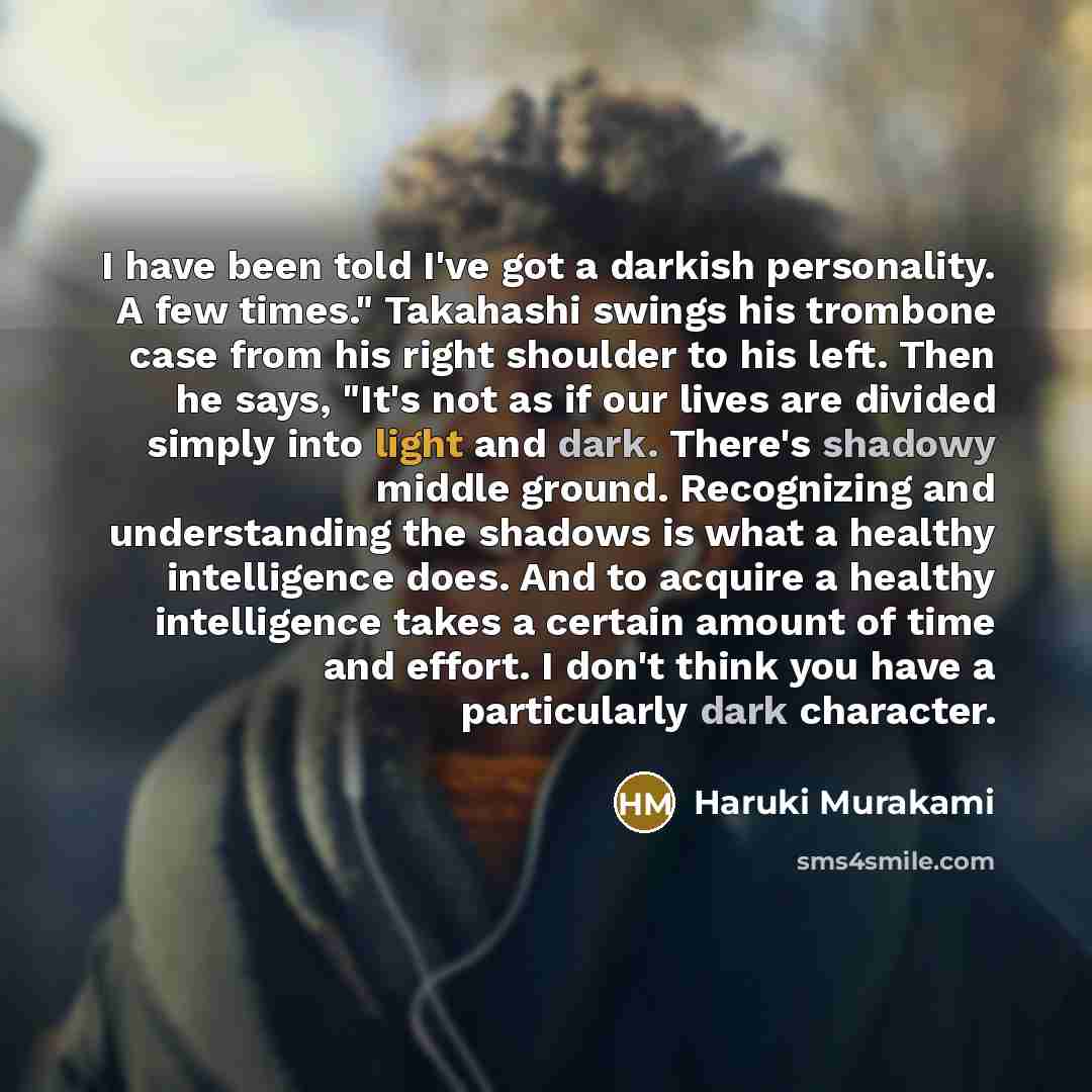 “I have been told I've got a darkish personality. A few times." Takahashi swings his trombone case from his right shoulder to his left. Then he says, "It's not as if our lives are divided simply into light and dark. There's shadowy middle ground. Recognizing and understanding the shadows is what a…” quote by Haruki Murakami
