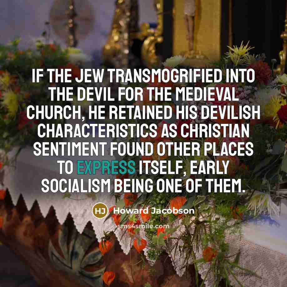 “If the Jew transmogrified into the Devil for the medieval church, he retained his devilish characteristics as Christian sentiment found other places to express itself, early socialism being one of them.” quote by Howard Jacobson
