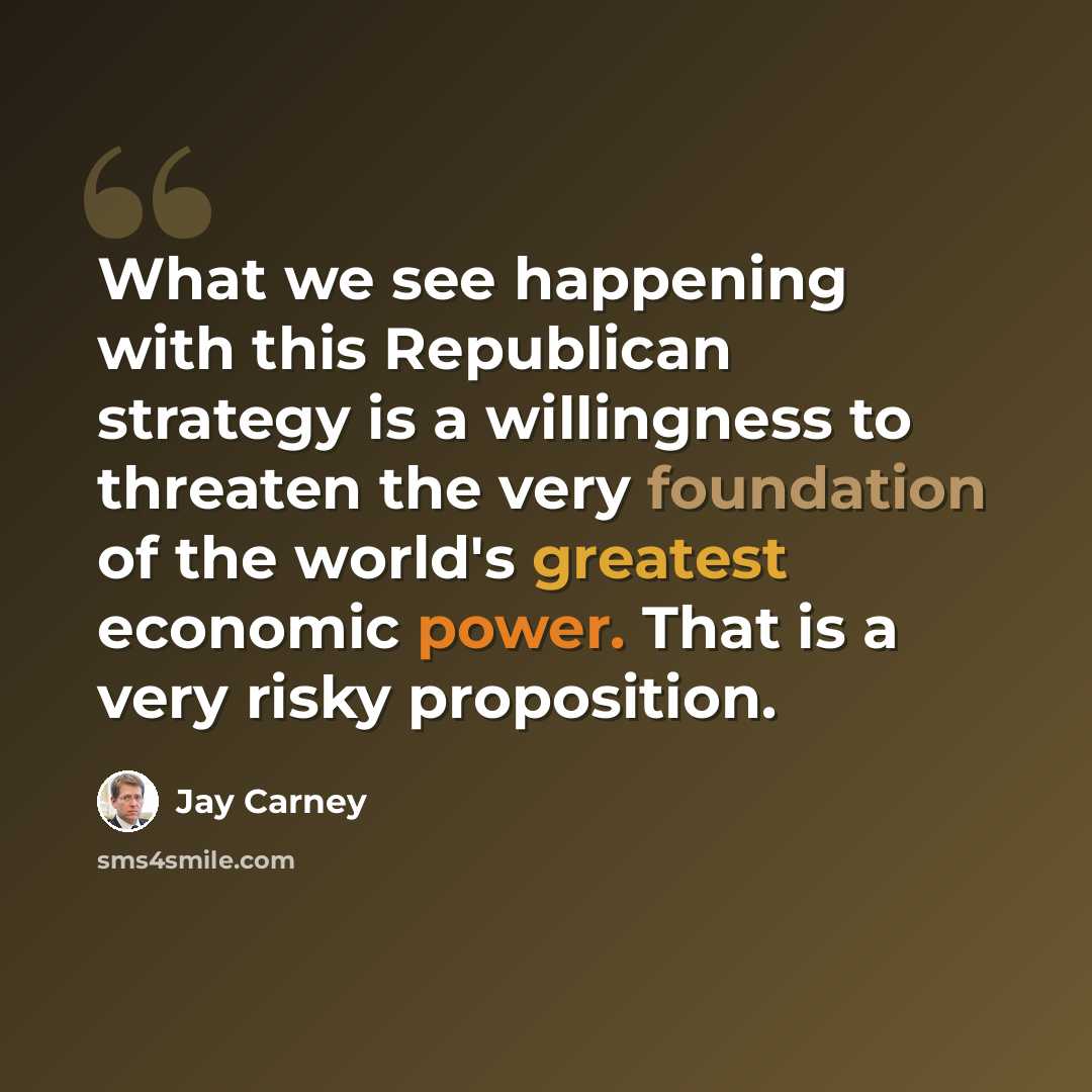 “What we see happening with this Republican strategy is a willingness to threaten the very foundation of the world's greatest economic power. That is a very risky proposition.” quote by Jay Carney