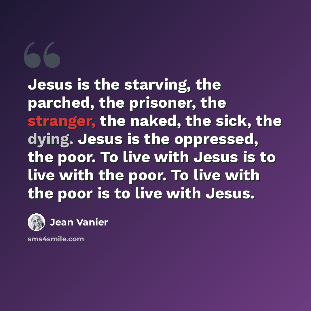 “Jesus is the starving, the parched, the prisoner, the stranger, the naked, the sick, the dying. Jesus is the oppressed, the poor. To live with Jesus is to live with the poor. To live with the poor is to live with Jesus.” quote by Jean Vanier
