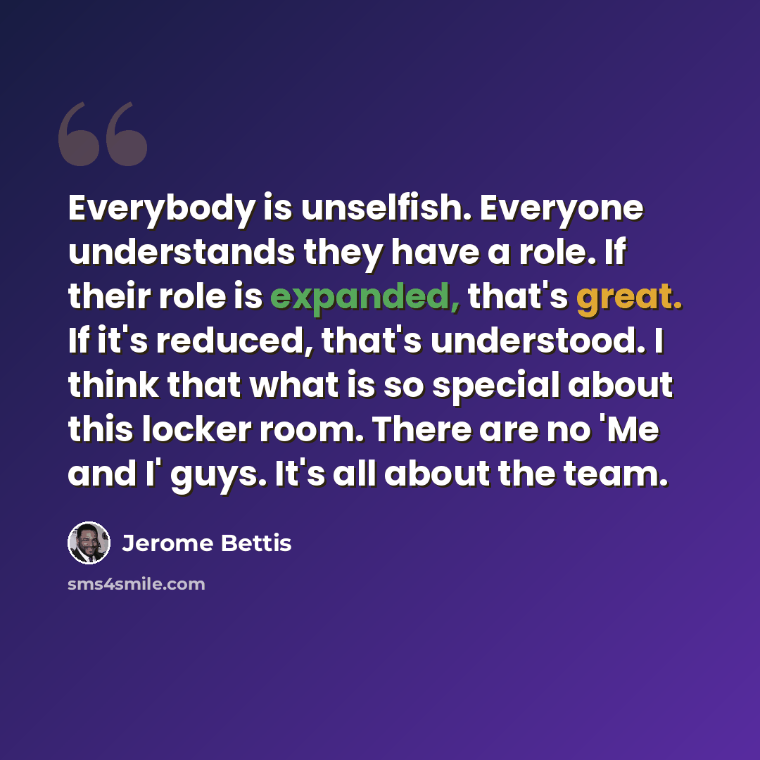 “Everybody is unselfish. Everyone understands they have a role. If their role is expanded, that's great. If it's reduced, that's understood. I think that what is so special about this locker room. There are no 'Me and I' guys. It's all about the team.” quote by Jerome Bettis