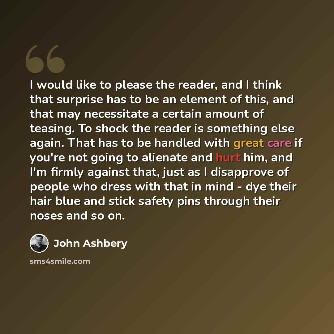 “I would like to please the reader, and I think that surprise has to be an element of this, and that may necessitate a certain amount of teasing. To shock the reader is something else again. That has to be handled with great care if you're not going to alienate and hurt him, and I'm firmly against…” quote by John Ashbery