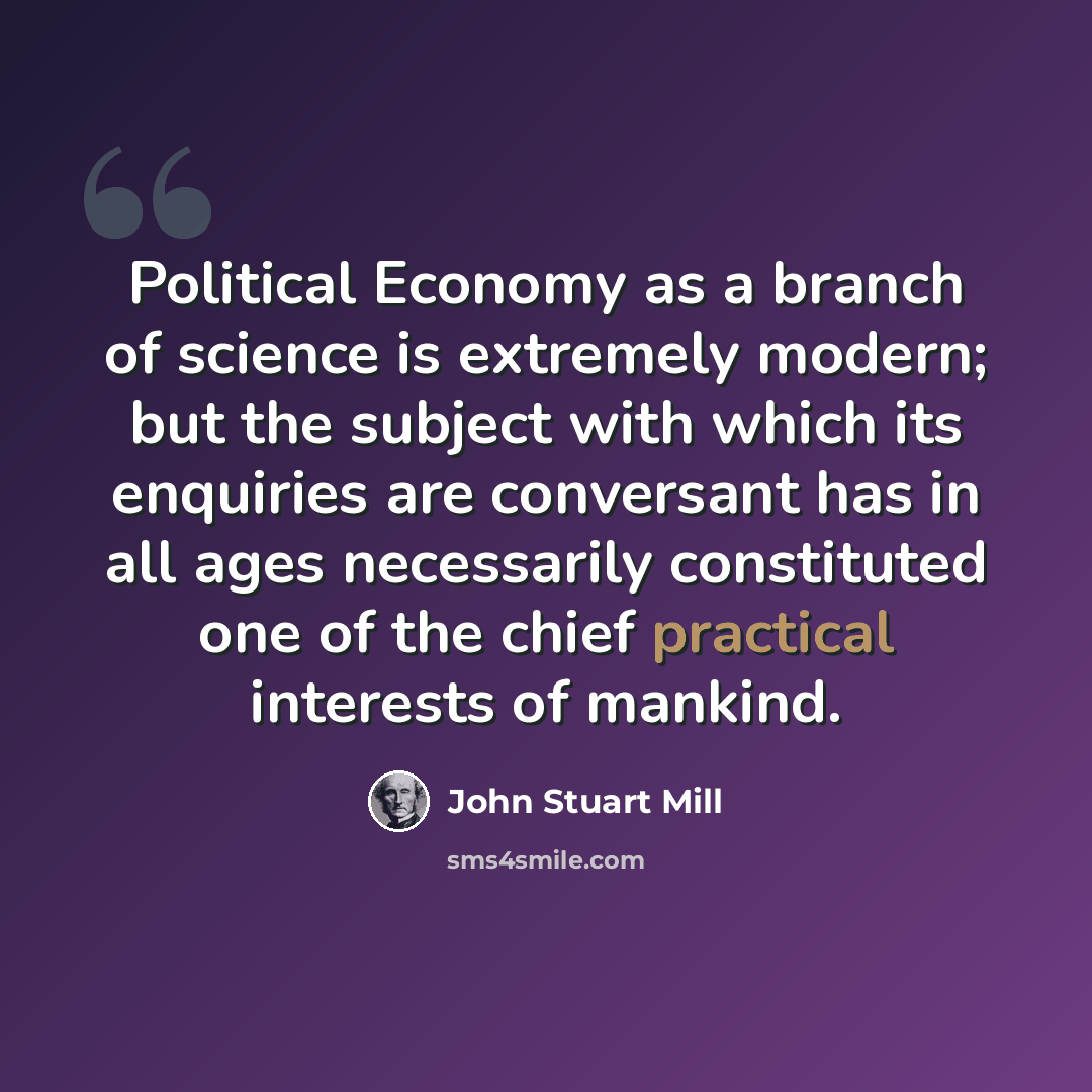 “Political Economy as a branch of science is extremely modern; but the subject with which its enquiries are conversant has in all ages necessarily constituted one of the chief practical interests of mankind.” quote by John Stuart Mill