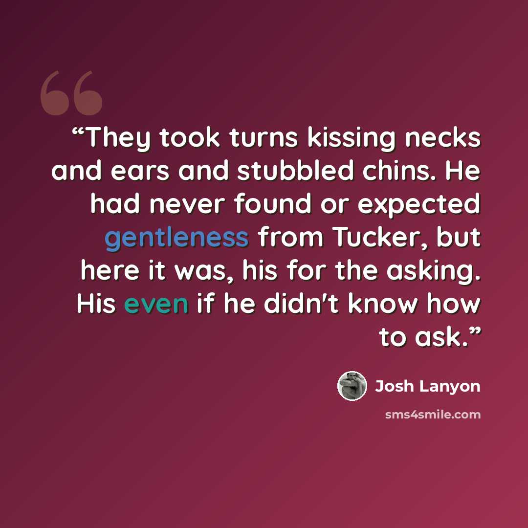 “They took turns kissing necks and ears and stubbled chins. He had never found or expected gentleness from Tucker, but here it was, his for the asking. His even if he didn't know how to ask.” quote by Josh Lanyon