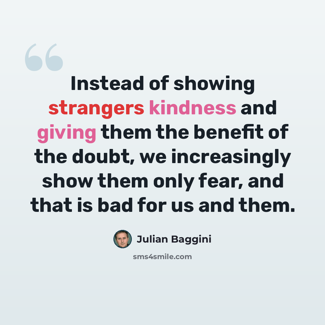 “Instead of showing strangers kindness and giving them the benefit of the doubt, we increasingly show them only fear, and that is bad for us and them.” quote by Julian Baggini
