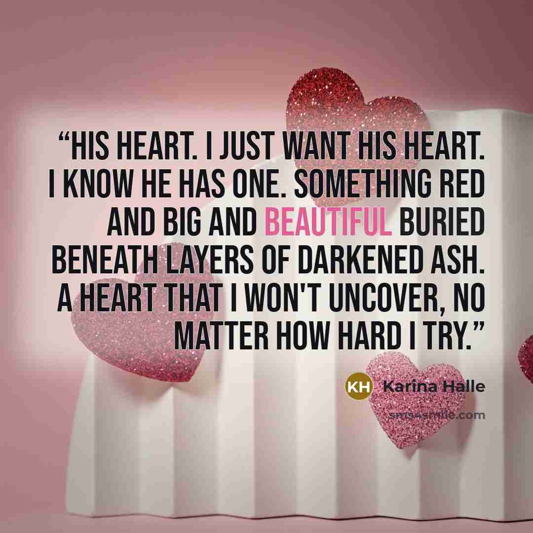 “His heart. I just want his heart. I know he has one. Something red and big and beautiful buried beneath layers of darkened ash. A heart that I won't uncover, no matter how hard I try.” quote by Karina Halle