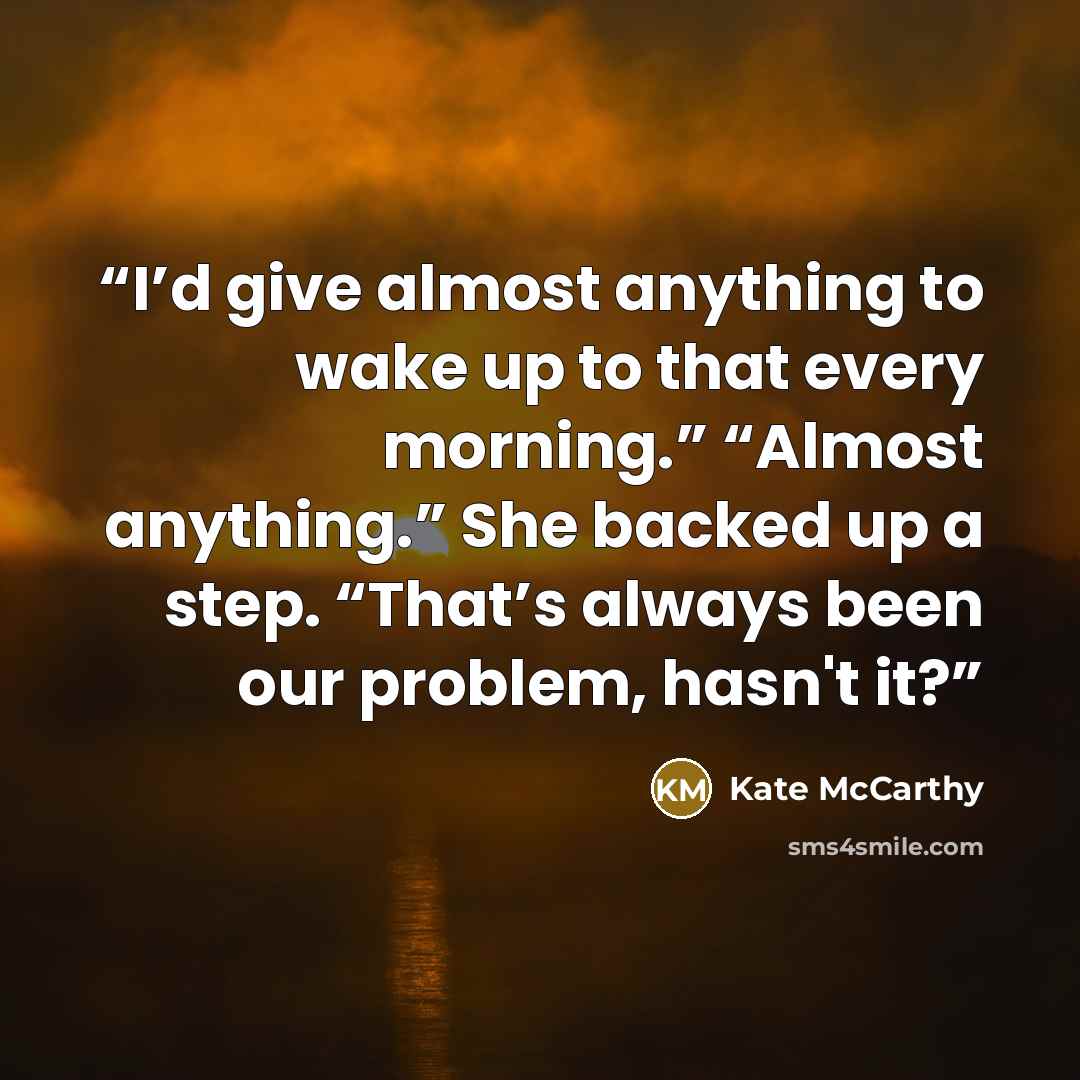 “I’d give almost anything to wake up to that every morning.” “Almost anything.” She backed up a step. “That’s always been our problem, hasn't it?” quote by Kate McCarthy