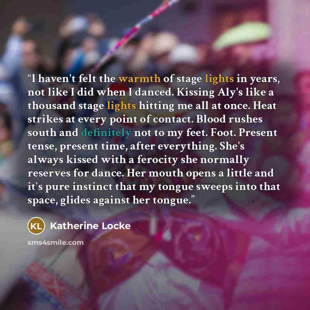 “I haven't felt the warmth of stage lights in years, not like I did when I danced. Kissing Aly's like a thousand stage lights hitting me all at once. Heat strikes at every point of contact. Blood rushes south and definitely not to my feet. Foot. Present tense, present time, after everything. She's…” quote by Katherine Locke