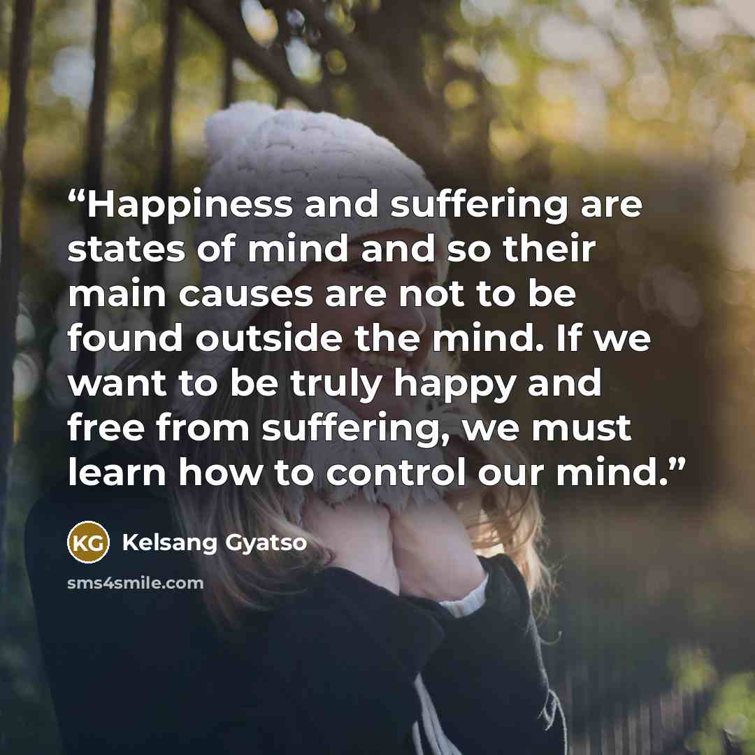“Happiness and suffering are states of mind and so their main causes are not to be found outside the mind. If we want to be truly happy and free from suffering, we must learn how to control our mind.” quote by Kelsang Gyatso