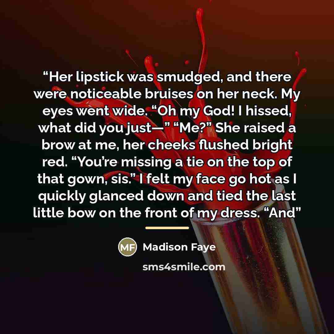 “Her lipstick was smudged, and there were noticeable bruises on her neck. My eyes went wide. “Oh my God! I hissed, what did you just—” “Me?” She raised a brow at me, her cheeks flushed bright red. “You’re missing a tie on the top of that gown, sis.” I felt my face go hot as I quickly glanced down…” quote by Madison Faye