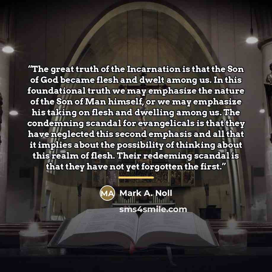 “The great truth of the Incarnation is that the Son of God became flesh and dwelt among us. In this foundational truth we may emphasize the nature of the Son of Man himself, or we may emphasize his taking on flesh and dwelling among us. The condemning scandal for evangelicals is that they have…” quote by Mark A. Noll