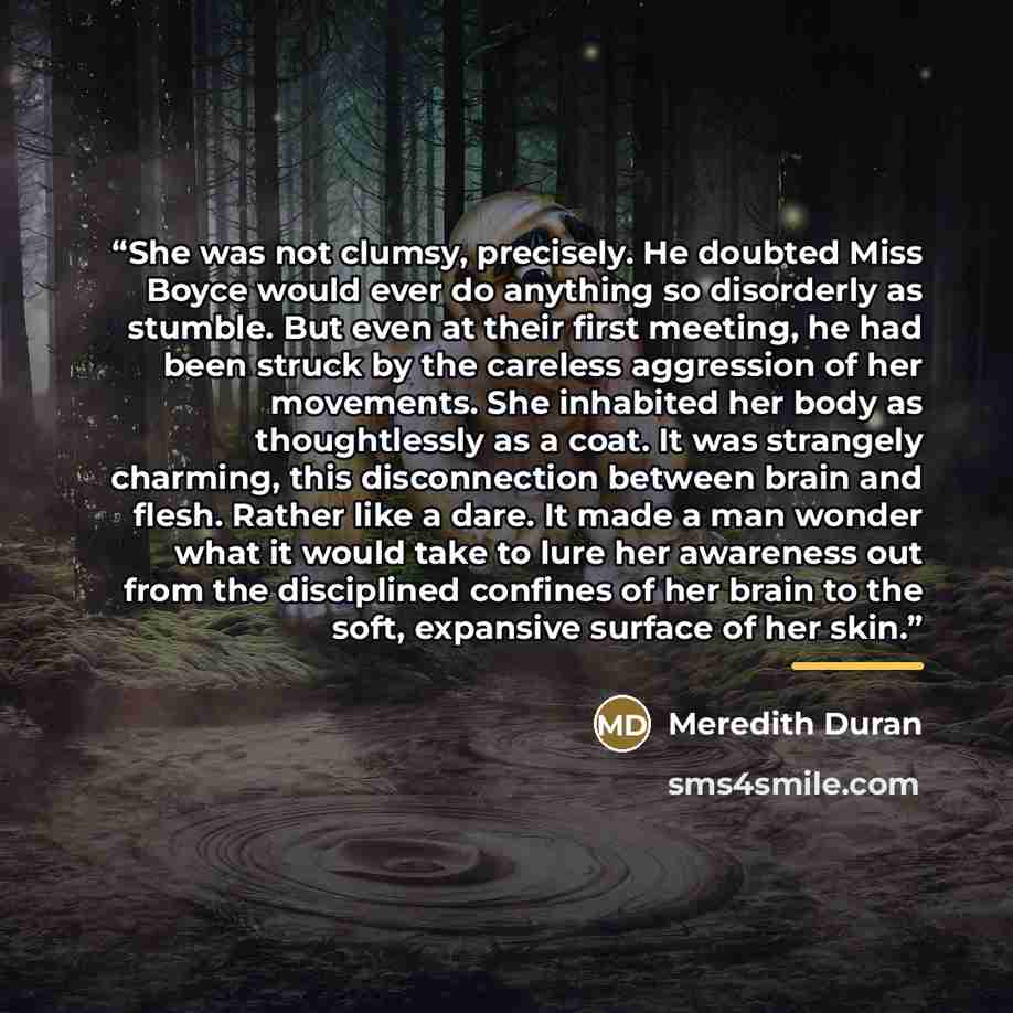“She was not clumsy, precisely. He doubted Miss Boyce would ever do anything so disorderly as stumble. But even at their first meeting, he had been struck by the careless aggression of her movements. She inhabited her body as thoughtlessly as a coat. It was strangely charming, this disconnection…” quote by Meredith Duran