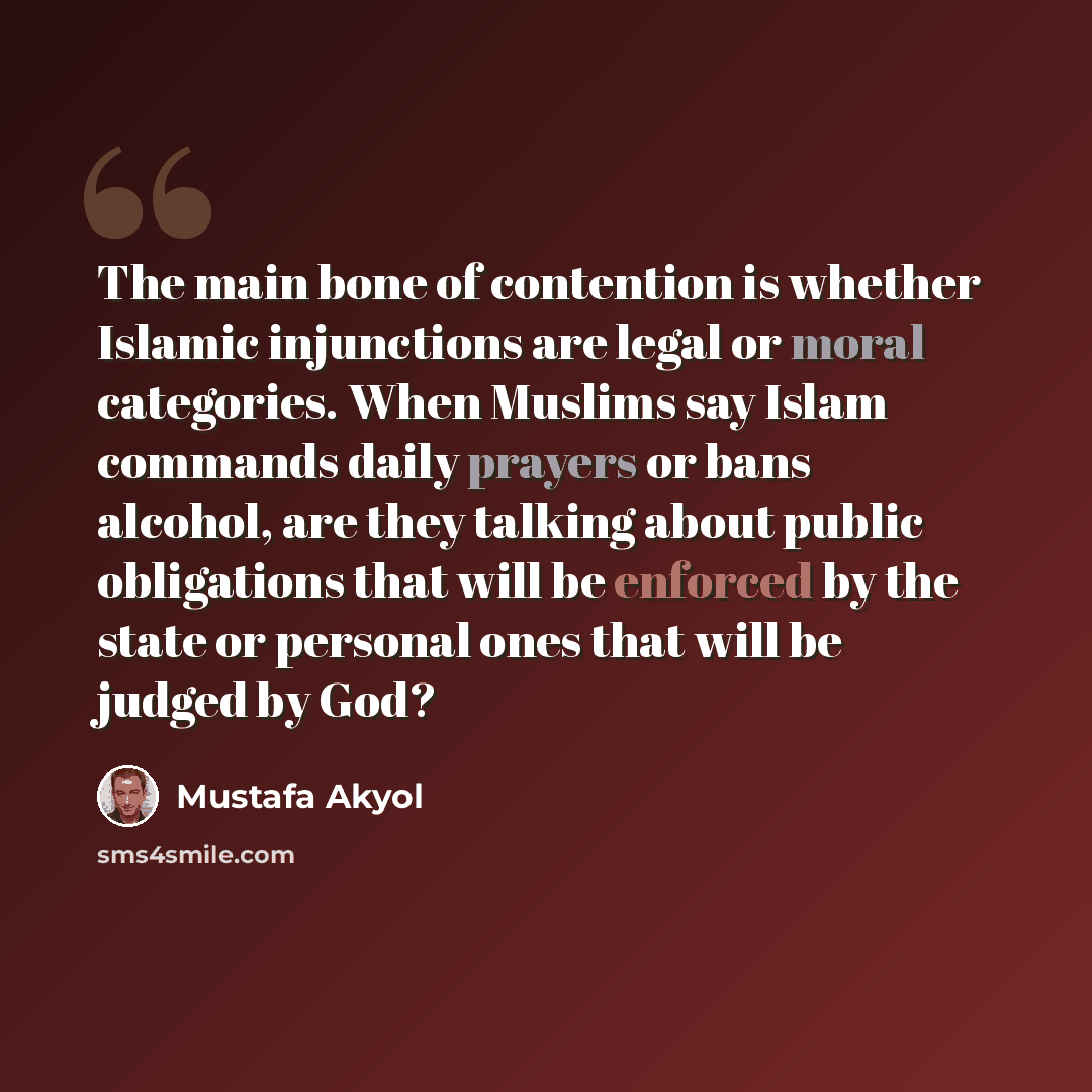 “The main bone of contention is whether Islamic injunctions are legal or moral categories. When Muslims say Islam commands daily prayers or bans alcohol, are they talking about public obligations that will be enforced by the state or personal ones that will be judged by God?” quote by Mustafa Akyol