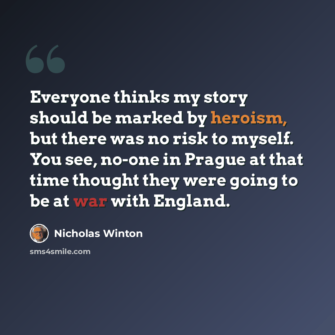 “Everyone thinks my story should be marked by heroism, but there was no risk to myself. You see, no-one in Prague at that time thought they were going to be at war with England.” quote by Nicholas Winton
