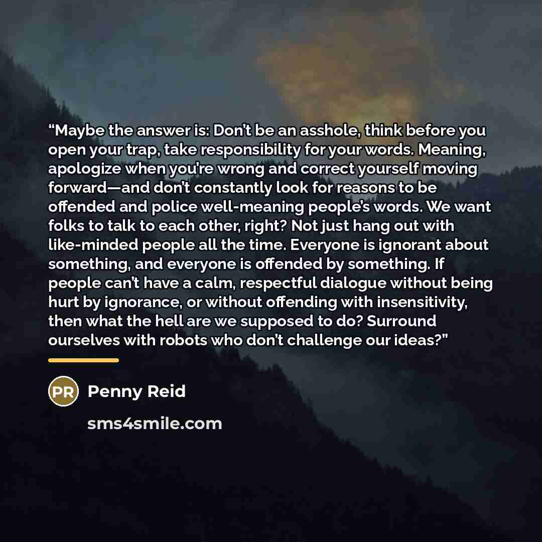 “Maybe the answer is: Don’t be an asshole, think before you open your trap, take responsibility for your words. Meaning, apologize when you’re wrong and correct yourself moving forward—and don’t constantly look for reasons to be offended and police well-meaning people’s words. We want folks to talk…” quote by Penny Reid