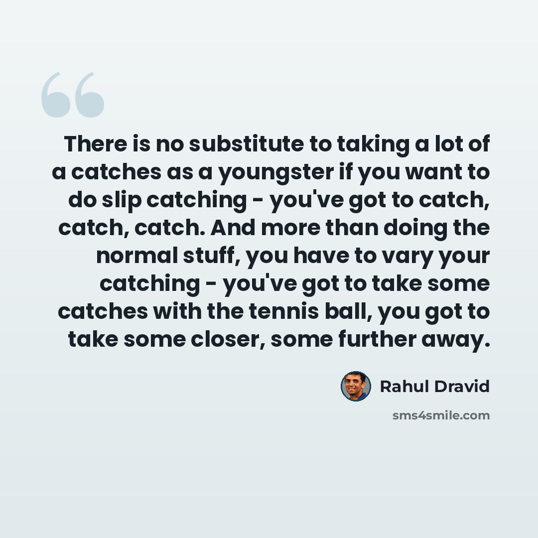 “There is no substitute to taking a lot of a catches as a youngster if you want to do slip catching - you've got to catch, catch, catch. And more than doing the normal stuff, you have to vary your catching - you've got to take some catches with the tennis ball, you got to take some closer, some…” quote by Rahul Dravid