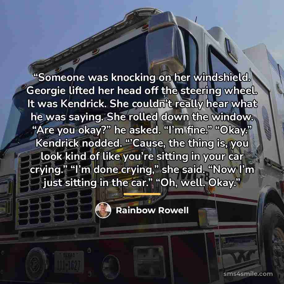 “Someone was knocking on her windshield. Georgie lifted her head off the steering wheel. It was Kendrick. She couldn’t really hear what he was saying. She rolled down the window. “Are you okay?” he asked. “I’m fine.” “Okay.” Kendrick nodded. “’Cause, the thing is, you look kind of like you’re…” quote by Rainbow Rowell