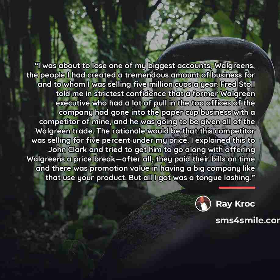 “I was about to lose one of my biggest accounts, Walgreens, the people I had created a tremendous amount of business for and to whom I was selling five million cups a year. Fred Stoll told me in strictest confidence that a former Walgreen executive who had a lot of pull in the top offices of the…” quote by Ray Kroc