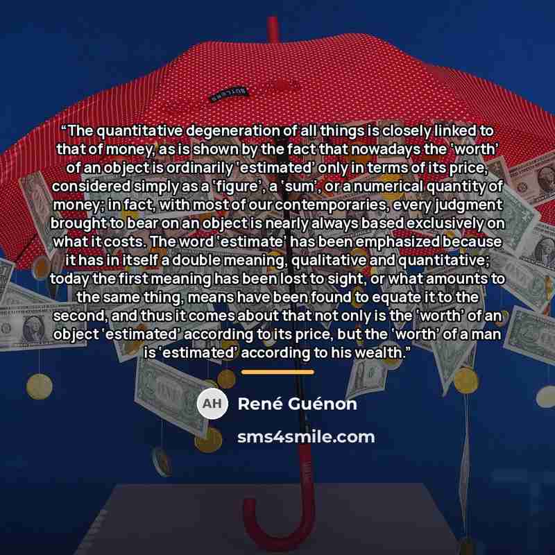 “The quantitative degeneration of all things is closely linked to that of money, as is shown by the fact that nowadays the ‘worth’ of an object is ordinarily ‘estimated’ only in terms of its price, considered simply as a ‘figure’, a ‘sum’, or a numerical quantity of money; in fact, with most of our…” quote by René Guénon