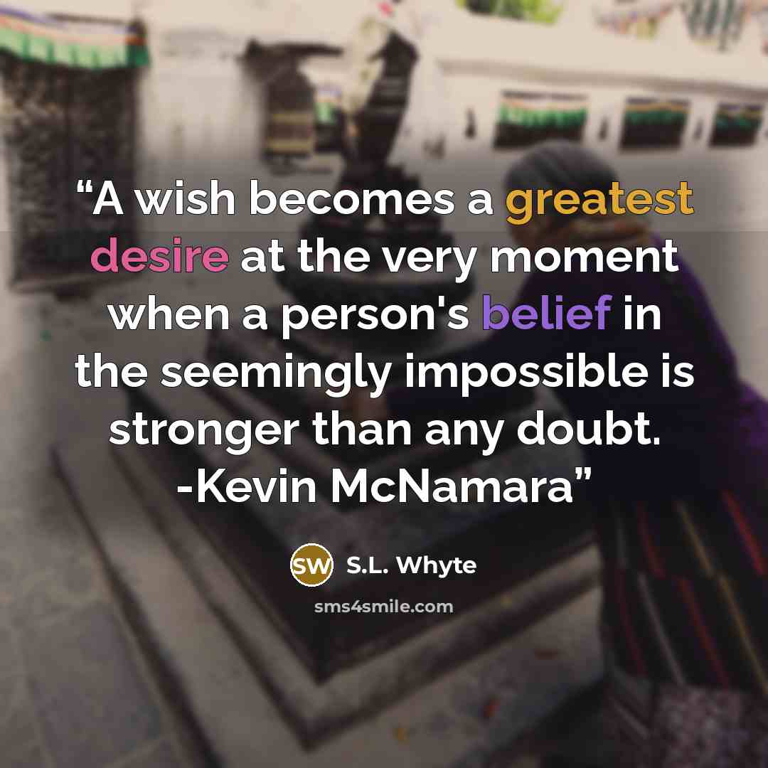 “A wish becomes a greatest desire at the very moment when a person's belief in the seemingly impossible is stronger than any doubt. -Kevin McNamara” quote by S.L. Whyte