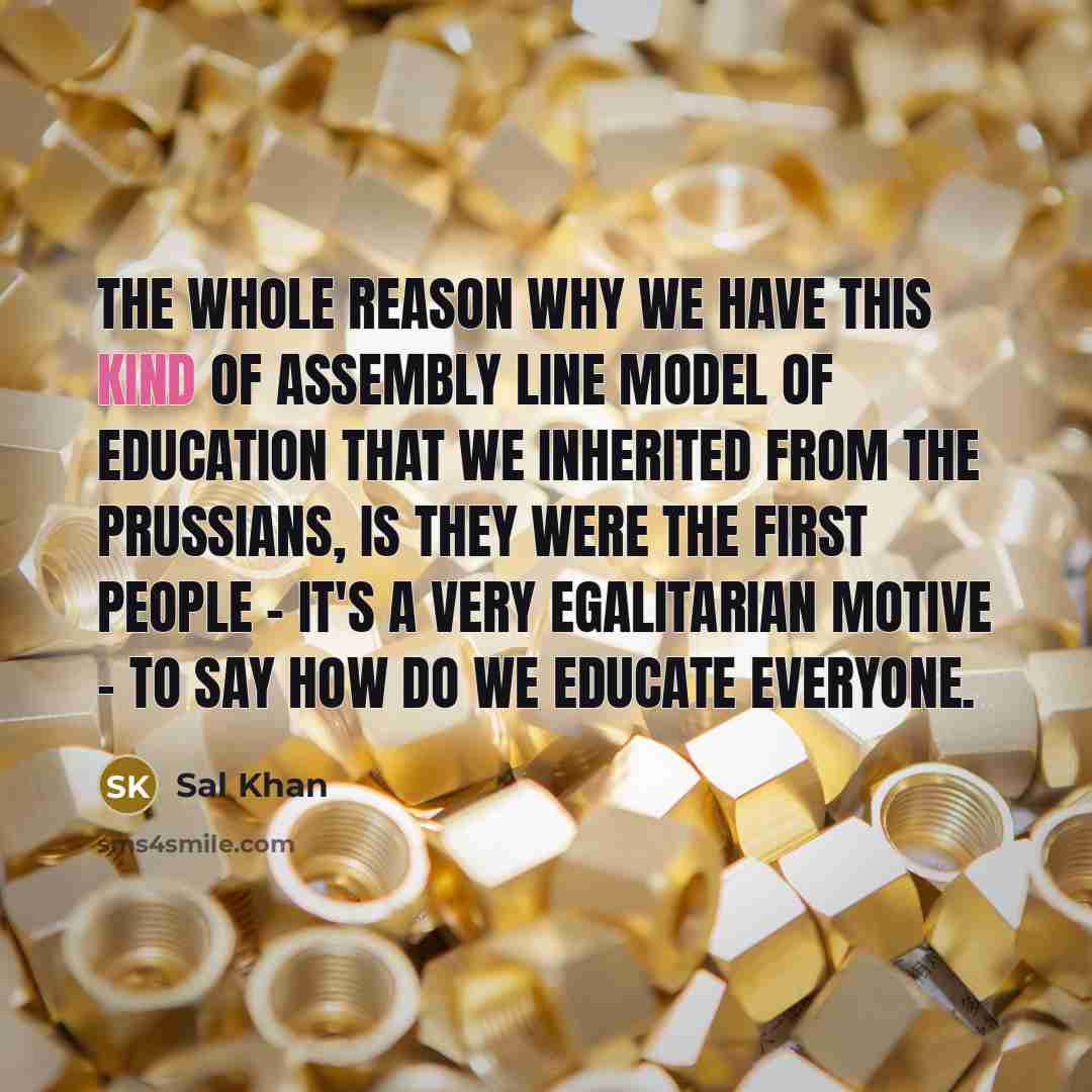 “The whole reason why we have this kind of assembly line model of education that we inherited from the Prussians, is they were the first people - it's a very egalitarian motive - to say how do we educate everyone.” quote by Sal Khan