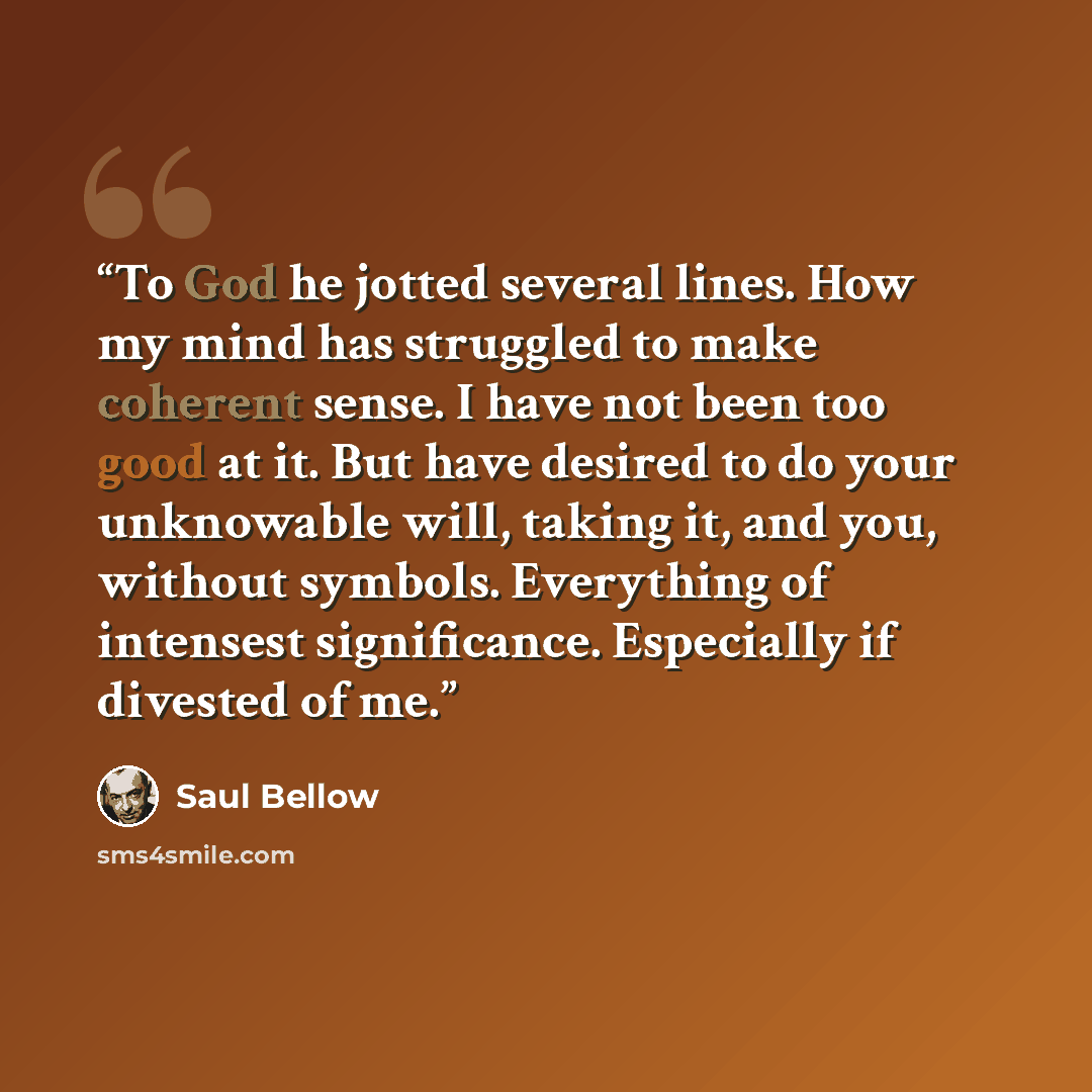 “To God he jotted several lines. How my mind has struggled to make coherent sense. I have not been too good at it. But have desired to do your unknowable will, taking it, and you, without symbols. Everything of intensest significance. Especially if divested of me.” quote by Saul Bellow