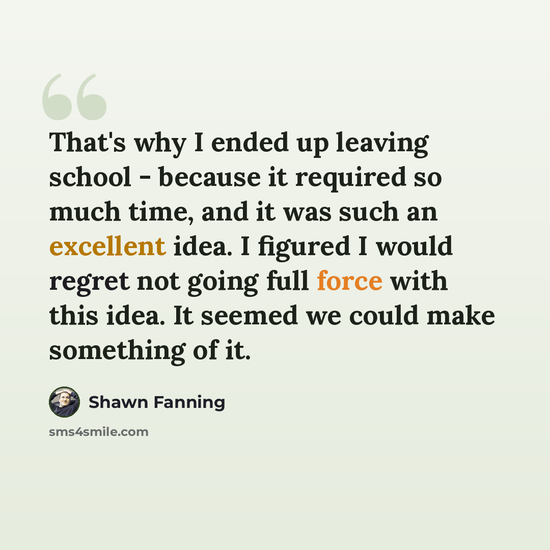 “That's why I ended up leaving school - because it required so much time, and it was such an excellent idea. I figured I would regret not going full force with this idea. It seemed we could make something of it.” quote by Shawn Fanning