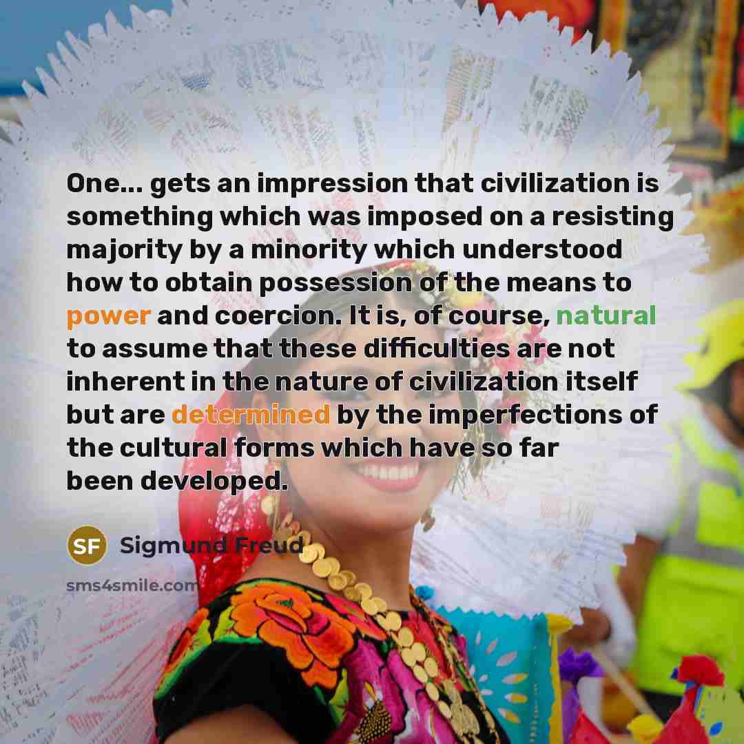 “One... gets an impression that civilization is something which was imposed on a resisting majority by a minority which understood how to obtain possession of the means to power and coercion. It is, of course, natural to assume that these difficulties are not inherent in the nature of civilization…” quote by Sigmund Freud