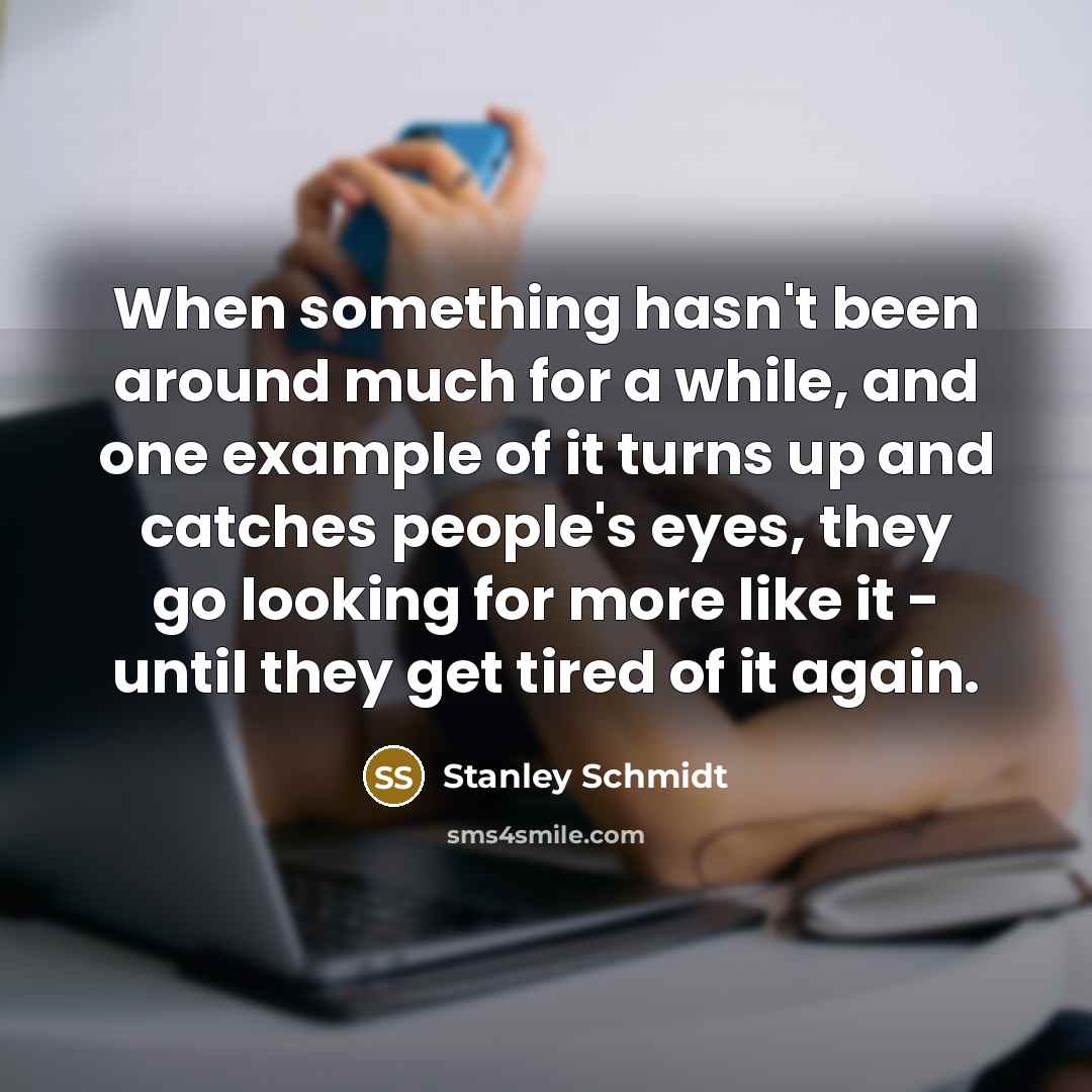 “When something hasn't been around much for a while, and one example of it turns up and catches people's eyes, they go looking for more like it - until they get tired of it again.” quote by Stanley Schmidt