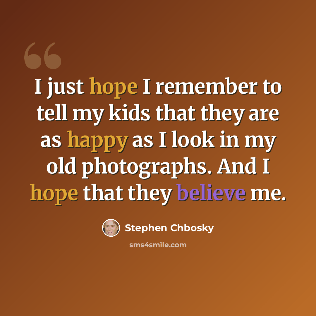 “I just hope I remember to tell my kids that they are as happy as I look in my old photographs. And I hope that they believe me.” quote by Stephen Chbosky