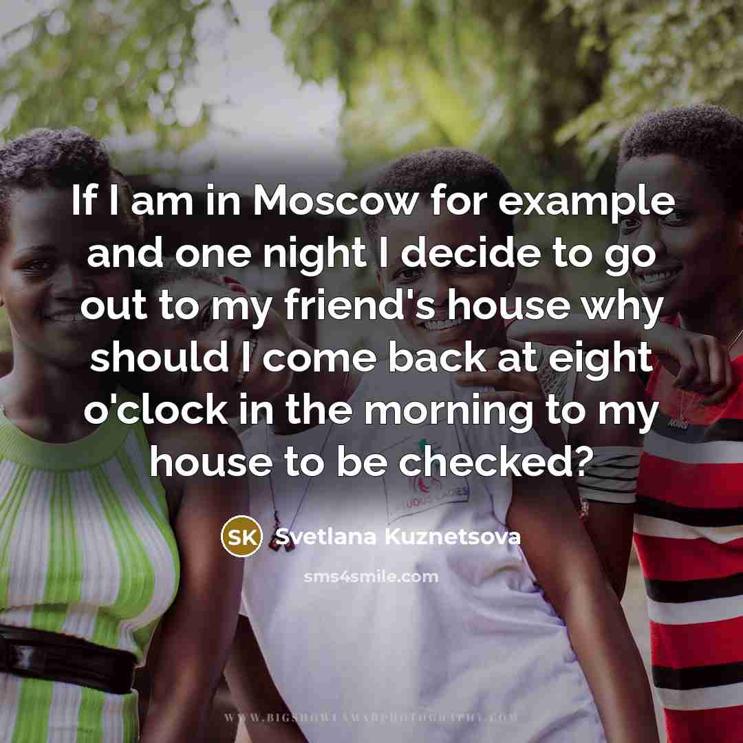 “If I am in Moscow for example and one night I decide to go out to my friend's house why should I come back at eight o'clock in the morning to my house to be checked?” quote by Svetlana Kuznetsova