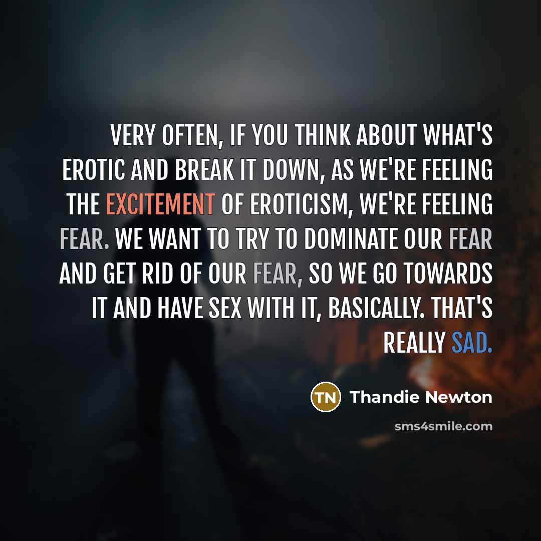 “Very often, if you think about what's erotic and break it down, as we're feeling the excitement of eroticism, we're feeling fear. We want to try to dominate our fear and get rid of our fear, so we go towards it and have sex with it, basically. That's really sad.” quote by Thandie Newton